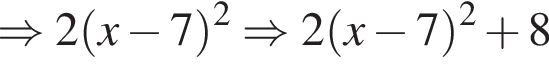 \Rightarrow 2 левая круг­лая скоб­ка x минус 7 пра­вая круг­лая скоб­ка в квад­ра­те \Rightarrow 2 левая круг­лая скоб­ка x минус 7 пра­вая круг­лая скоб­ка в квад­ра­те плюс 8