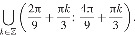 \bigcup\limits_k при­над­ле­жит Z левая круг­лая скоб­ка дробь: чис­ли­тель: 2 Пи , зна­ме­на­тель: 9 конец дроби плюс дробь: чис­ли­тель: Пи k, зна­ме­на­тель: 3 конец дроби ; дробь: чис­ли­тель: 4 Пи , зна­ме­на­тель: 9 конец дроби плюс дробь: чис­ли­тель: Пи k, зна­ме­на­тель: 3 конец дроби пра­вая круг­лая скоб­ка . 