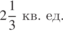  целая часть: 2, дроб­ная часть: чис­ли­тель: 1, зна­ме­на­тель: 3 кв. ед.