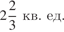  целая часть: 2, дроб­ная часть: чис­ли­тель: 2, зна­ме­на­тель: 3 кв. ед.