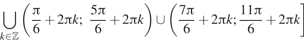 \bigcup\limits_k принадлежит Z левая круглая скобка дробь: числитель: Пи , знаменатель: 6 конец дроби плюс 2 Пи k; дробь: числитель: 5 Пи , знаменатель: 6 конец дроби плюс 2 Пи k правая круглая скобка \cup левая круглая скобка дробь: числитель: 7 Пи , знаменатель: 6 конец дроби плюс 2 Пи k; дробь: числитель: 11 Пи , знаменатель: 6 конец дроби плюс 2 Пи k правая квадратная скобка