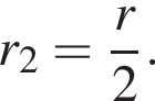 r_2 = дробь: чис­ли­тель: r, зна­ме­на­тель: 2 конец дроби .