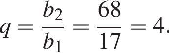 q= дробь: чис­ли­тель: b_2, зна­ме­на­тель: b_1 конец дроби = дробь: чис­ли­тель: 68, зна­ме­на­тель: 17 конец дроби =4. 