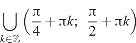 \bigcup\limits_k при­над­ле­жит Z левая круг­лая скоб­ка дробь: чис­ли­тель: Пи , зна­ме­на­тель: 4 конец дроби плюс Пи k; дробь: чис­ли­тель: Пи , зна­ме­на­тель: 2 конец дроби плюс Пи k пра­вая круг­лая скоб­ка 