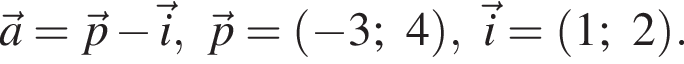 \veca=\vecp минус \veci,\vecp= левая круг­лая скоб­ка минус 3;4 пра­вая круг­лая скоб­ка ,\veci= левая круг­лая скоб­ка 1;2 пра­вая круг­лая скоб­ка .