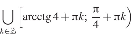 \bigcup\limits_k при­над­ле­жит Z левая квад­рат­ная скоб­ка \arcctg 4 плюс Пи k; дробь: чис­ли­тель: Пи , зна­ме­на­тель: 4 конец дроби плюс Пи k пра­вая круг­лая скоб­ка 