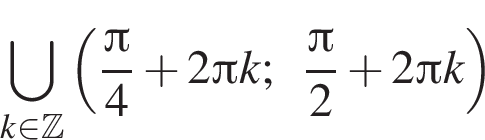 \bigcup\limits_k при­над­ле­жит Z левая круг­лая скоб­ка дробь: чис­ли­тель: Пи , зна­ме­на­тель: 4 конец дроби плюс 2 Пи k; дробь: чис­ли­тель: Пи , зна­ме­на­тель: 2 конец дроби плюс 2 Пи k пра­вая круг­лая скоб­ка 