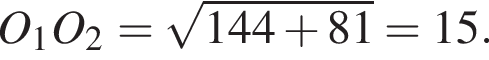 O_1O_2= ко­рень из: на­ча­ло ар­гу­мен­та: 144 плюс 81 конец ар­гу­мен­та =15.