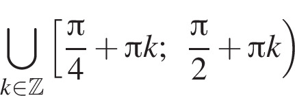 \bigcup\limits_k при­над­ле­жит Z левая квад­рат­ная скоб­ка дробь: чис­ли­тель: Пи , зна­ме­на­тель: 4 конец дроби плюс Пи k; дробь: чис­ли­тель: Пи , зна­ме­на­тель: 2 конец дроби плюс Пи k пра­вая круг­лая скоб­ка 