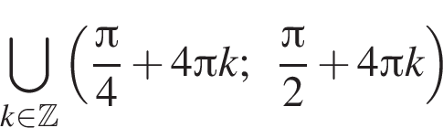 \bigcup\limits_k при­над­ле­жит Z левая круг­лая скоб­ка дробь: чис­ли­тель: Пи , зна­ме­на­тель: 4 конец дроби плюс 4 Пи k; дробь: чис­ли­тель: Пи , зна­ме­на­тель: 2 конец дроби плюс 4 Пи k пра­вая круг­лая скоб­ка 