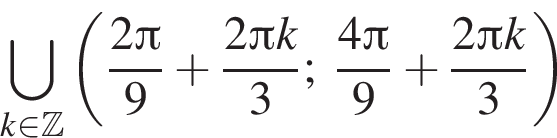 \bigcup\limits_k при­над­ле­жит Z левая круг­лая скоб­ка дробь: чис­ли­тель: 2 Пи , зна­ме­на­тель: 9 конец дроби плюс дробь: чис­ли­тель: 2 Пи k, зна­ме­на­тель: 3 конец дроби ; дробь: чис­ли­тель: 4 Пи , зна­ме­на­тель: 9 конец дроби плюс дробь: чис­ли­тель: 2 Пи k, зна­ме­на­тель: 3 конец дроби пра­вая круг­лая скоб­ка 