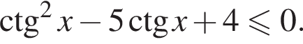 \ctg в квад­ра­те x минус 5 \ctg x плюс 4 мень­ше или равно 0.